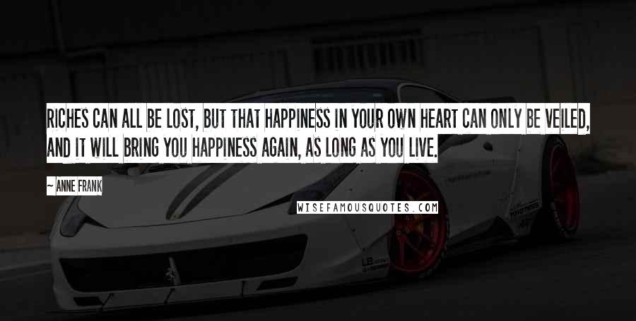 Anne Frank Quotes: Riches can all be lost, but that happiness in your own heart can only be veiled, and it will bring you happiness again, as long as you live.