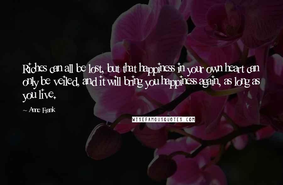 Anne Frank Quotes: Riches can all be lost, but that happiness in your own heart can only be veiled, and it will bring you happiness again, as long as you live.