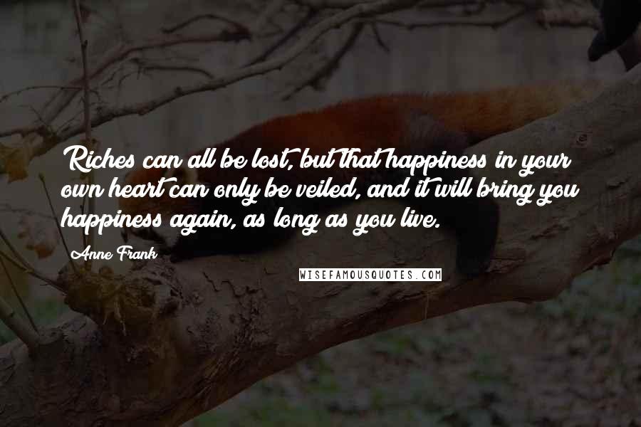 Anne Frank Quotes: Riches can all be lost, but that happiness in your own heart can only be veiled, and it will bring you happiness again, as long as you live.