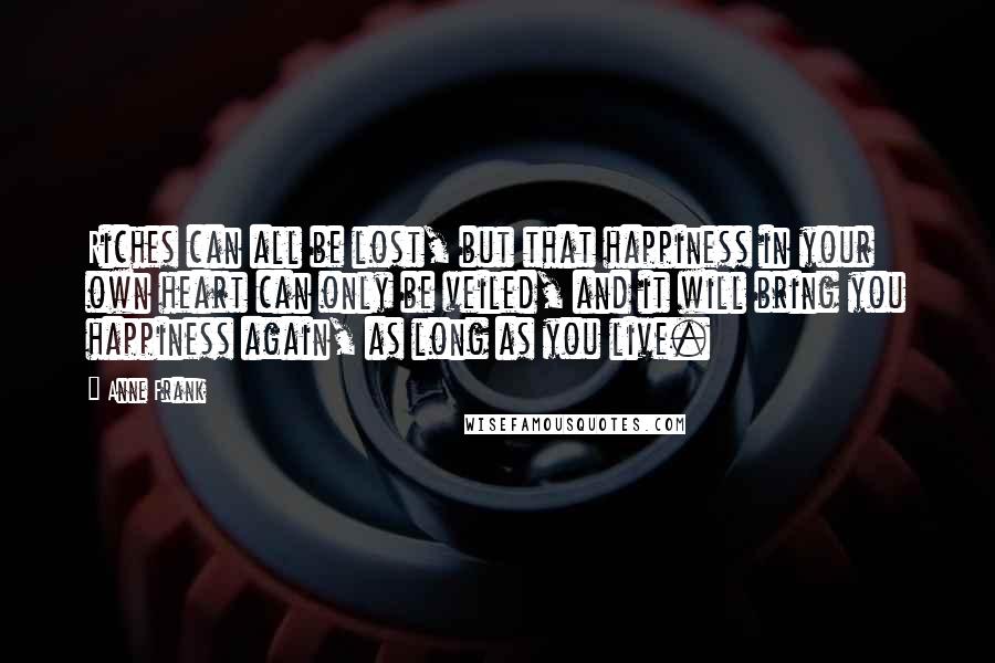 Anne Frank Quotes: Riches can all be lost, but that happiness in your own heart can only be veiled, and it will bring you happiness again, as long as you live.