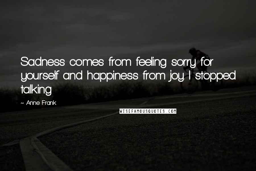 Anne Frank Quotes: Sadness comes from feeling sorry for yourself and happiness from joy. I stopped talking