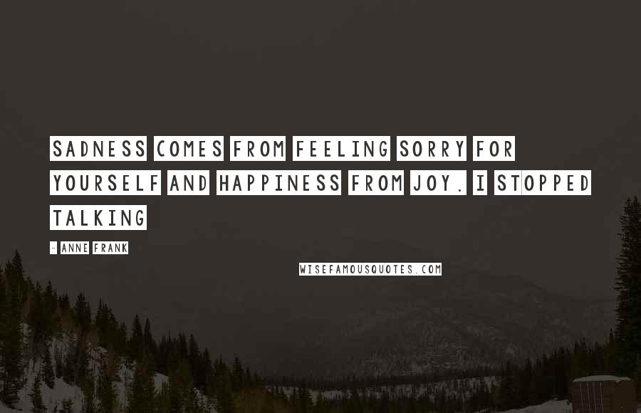 Anne Frank Quotes: Sadness comes from feeling sorry for yourself and happiness from joy. I stopped talking