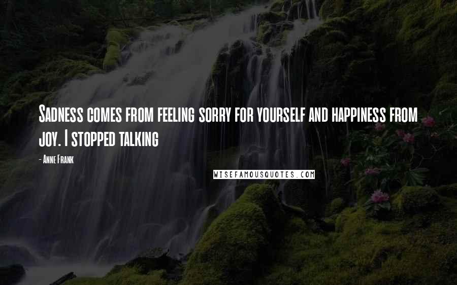 Anne Frank Quotes: Sadness comes from feeling sorry for yourself and happiness from joy. I stopped talking