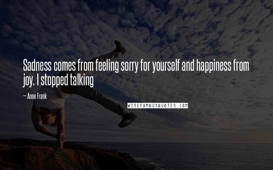 Anne Frank Quotes: Sadness comes from feeling sorry for yourself and happiness from joy. I stopped talking