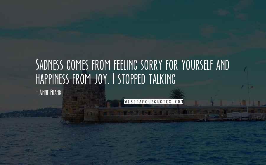 Anne Frank Quotes: Sadness comes from feeling sorry for yourself and happiness from joy. I stopped talking