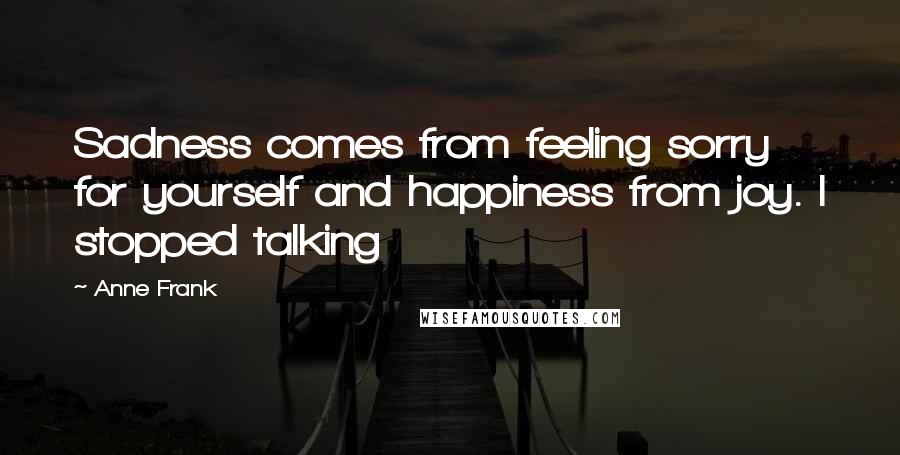 Anne Frank Quotes: Sadness comes from feeling sorry for yourself and happiness from joy. I stopped talking