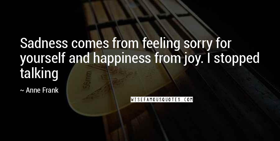 Anne Frank Quotes: Sadness comes from feeling sorry for yourself and happiness from joy. I stopped talking