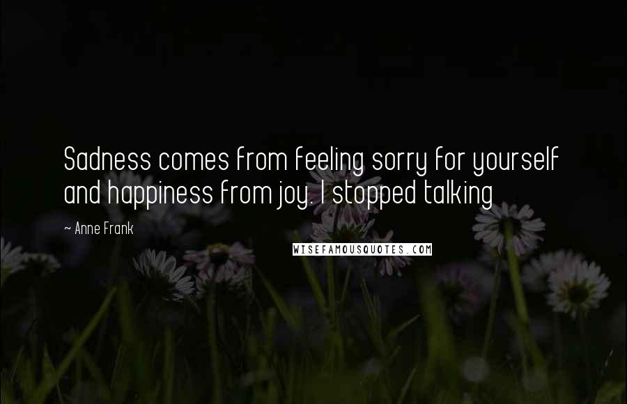 Anne Frank Quotes: Sadness comes from feeling sorry for yourself and happiness from joy. I stopped talking