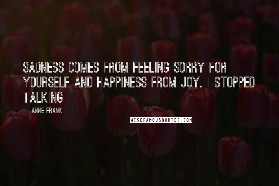 Anne Frank Quotes: Sadness comes from feeling sorry for yourself and happiness from joy. I stopped talking