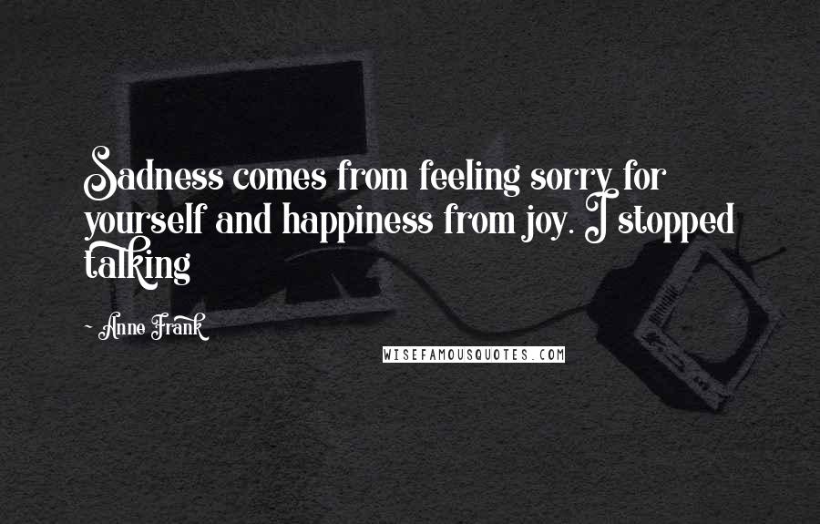 Anne Frank Quotes: Sadness comes from feeling sorry for yourself and happiness from joy. I stopped talking