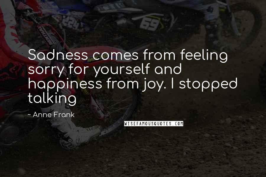 Anne Frank Quotes: Sadness comes from feeling sorry for yourself and happiness from joy. I stopped talking