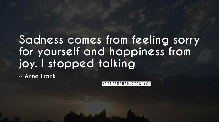 Anne Frank Quotes: Sadness comes from feeling sorry for yourself and happiness from joy. I stopped talking