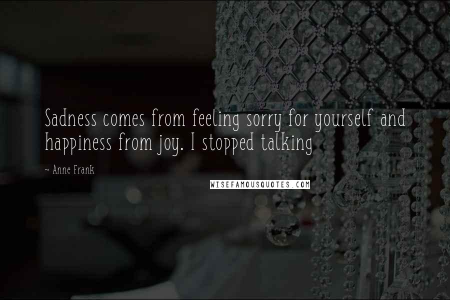 Anne Frank Quotes: Sadness comes from feeling sorry for yourself and happiness from joy. I stopped talking