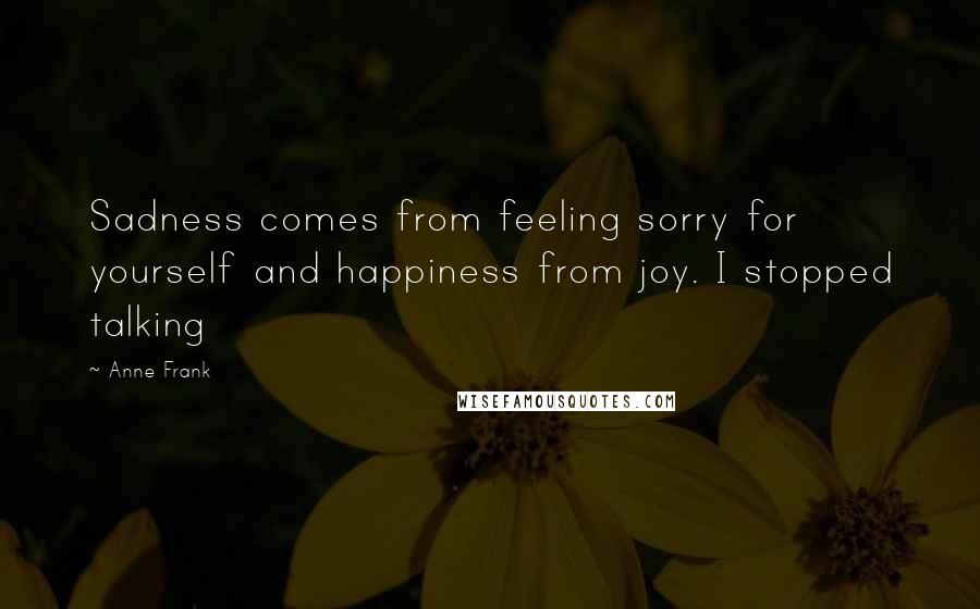 Anne Frank Quotes: Sadness comes from feeling sorry for yourself and happiness from joy. I stopped talking