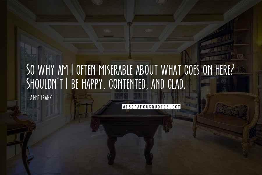Anne Frank Quotes: So why am I often miserable about what goes on here? Shouldn't I be happy, contented, and glad.