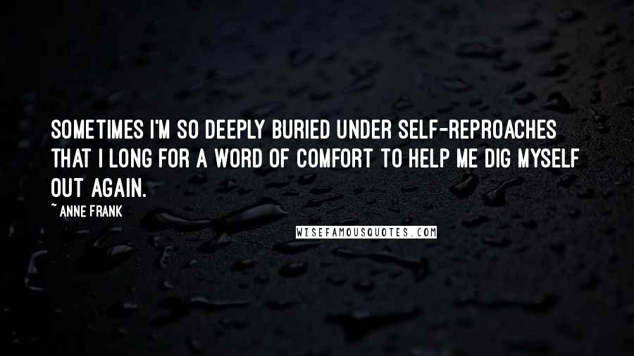 Anne Frank Quotes: Sometimes I'm so deeply buried under self-reproaches that I long for a word of comfort to help me dig myself out again.