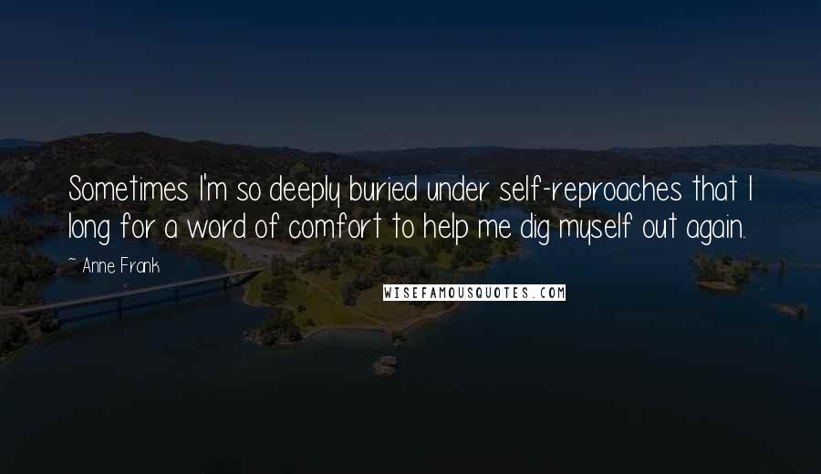 Anne Frank Quotes: Sometimes I'm so deeply buried under self-reproaches that I long for a word of comfort to help me dig myself out again.