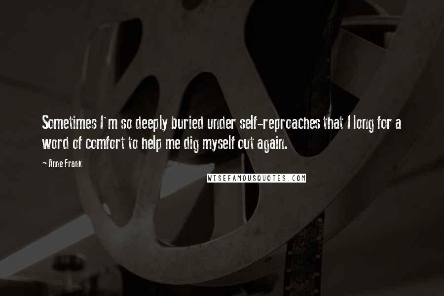 Anne Frank Quotes: Sometimes I'm so deeply buried under self-reproaches that I long for a word of comfort to help me dig myself out again.