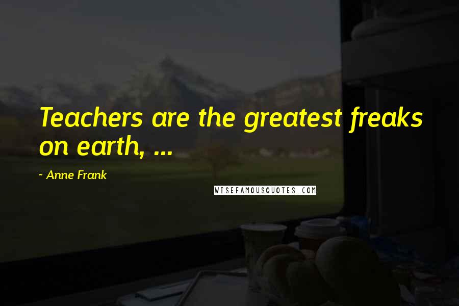 Anne Frank Quotes: Teachers are the greatest freaks on earth, ...