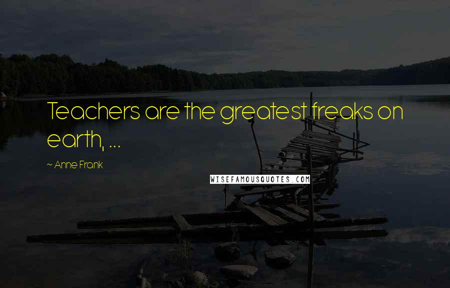 Anne Frank Quotes: Teachers are the greatest freaks on earth, ...