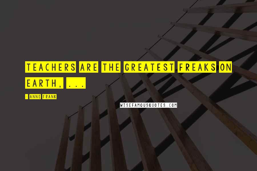 Anne Frank Quotes: Teachers are the greatest freaks on earth, ...