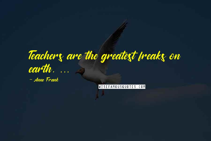 Anne Frank Quotes: Teachers are the greatest freaks on earth, ...