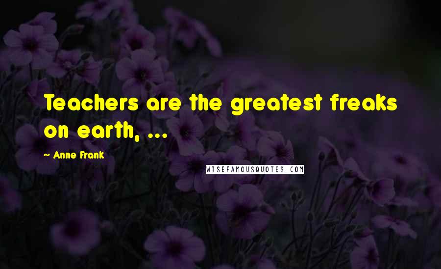 Anne Frank Quotes: Teachers are the greatest freaks on earth, ...