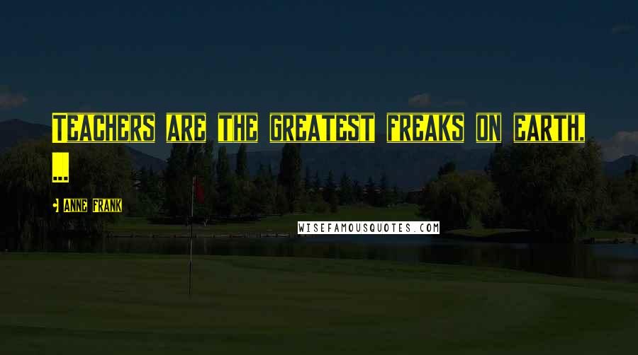 Anne Frank Quotes: Teachers are the greatest freaks on earth, ...