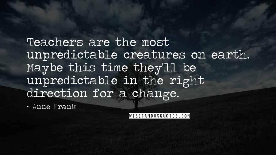 Anne Frank Quotes: Teachers are the most unpredictable creatures on earth. Maybe this time they'll be unpredictable in the right direction for a change.