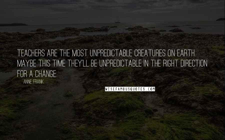 Anne Frank Quotes: Teachers are the most unpredictable creatures on earth. Maybe this time they'll be unpredictable in the right direction for a change.