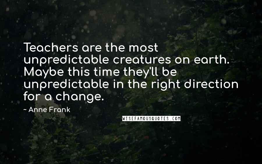 Anne Frank Quotes: Teachers are the most unpredictable creatures on earth. Maybe this time they'll be unpredictable in the right direction for a change.