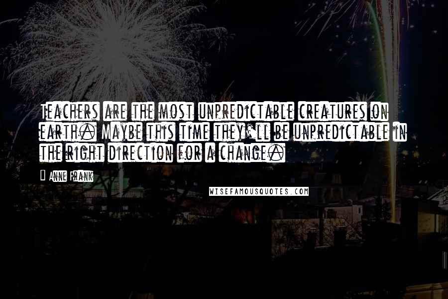 Anne Frank Quotes: Teachers are the most unpredictable creatures on earth. Maybe this time they'll be unpredictable in the right direction for a change.