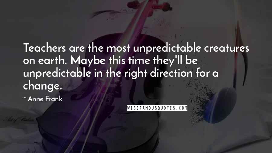 Anne Frank Quotes: Teachers are the most unpredictable creatures on earth. Maybe this time they'll be unpredictable in the right direction for a change.