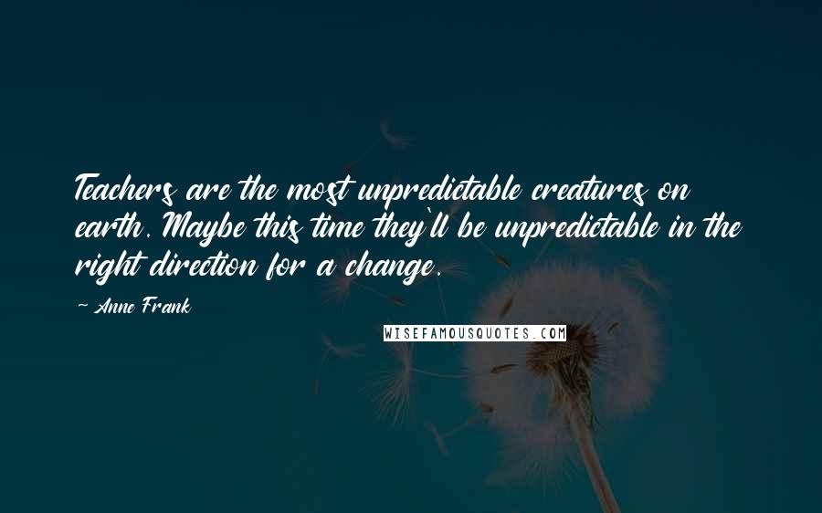 Anne Frank Quotes: Teachers are the most unpredictable creatures on earth. Maybe this time they'll be unpredictable in the right direction for a change.