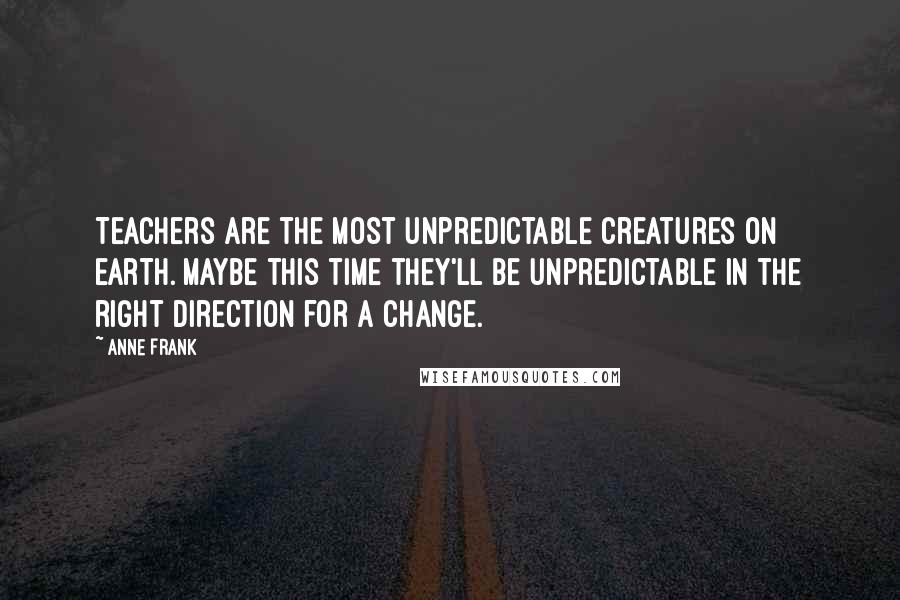 Anne Frank Quotes: Teachers are the most unpredictable creatures on earth. Maybe this time they'll be unpredictable in the right direction for a change.