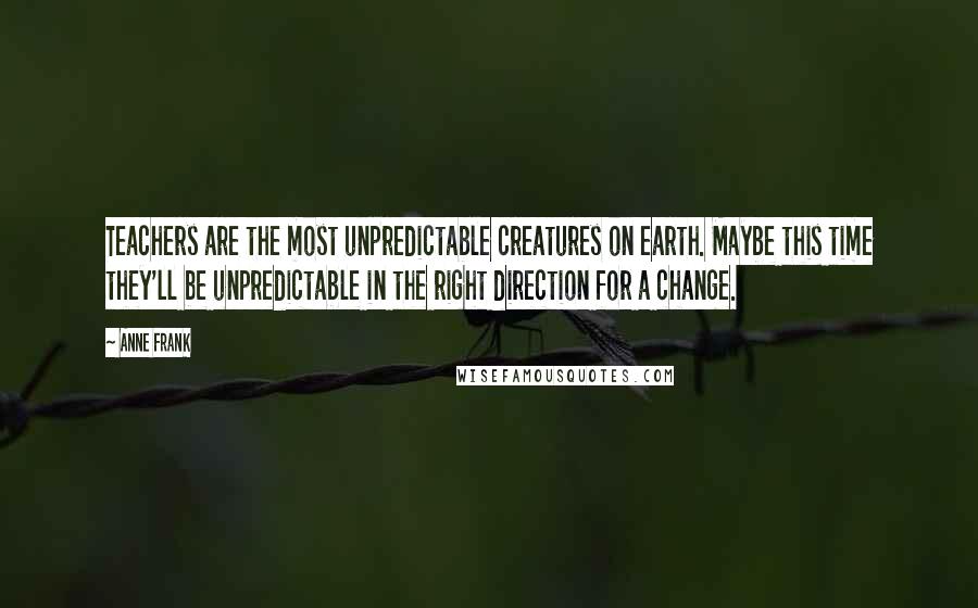 Anne Frank Quotes: Teachers are the most unpredictable creatures on earth. Maybe this time they'll be unpredictable in the right direction for a change.