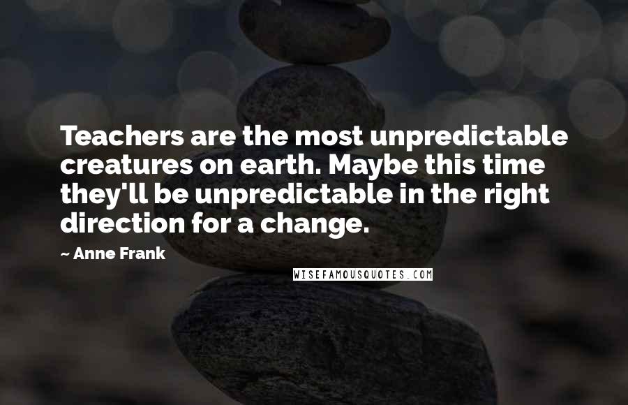 Anne Frank Quotes: Teachers are the most unpredictable creatures on earth. Maybe this time they'll be unpredictable in the right direction for a change.