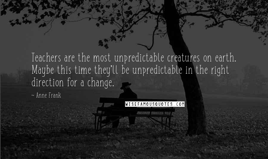 Anne Frank Quotes: Teachers are the most unpredictable creatures on earth. Maybe this time they'll be unpredictable in the right direction for a change.