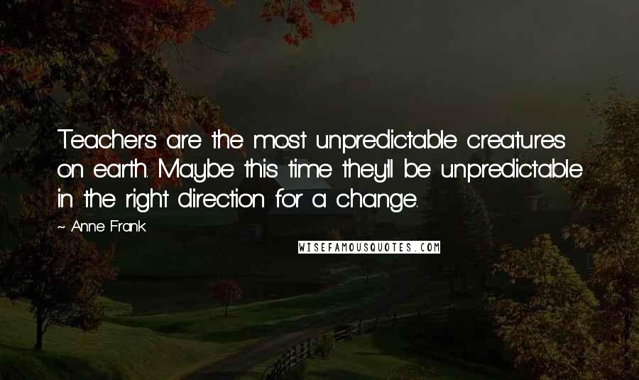 Anne Frank Quotes: Teachers are the most unpredictable creatures on earth. Maybe this time they'll be unpredictable in the right direction for a change.