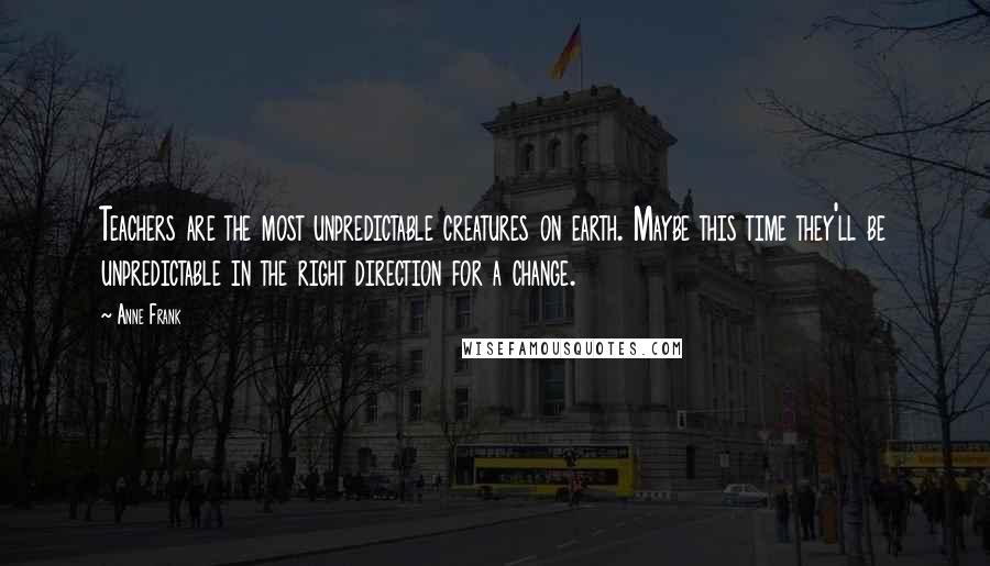 Anne Frank Quotes: Teachers are the most unpredictable creatures on earth. Maybe this time they'll be unpredictable in the right direction for a change.