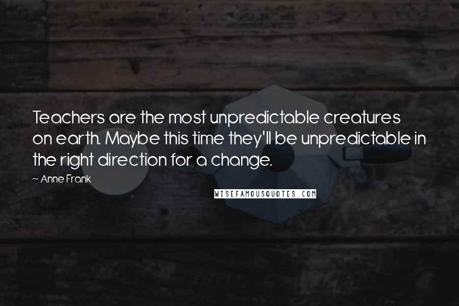 Anne Frank Quotes: Teachers are the most unpredictable creatures on earth. Maybe this time they'll be unpredictable in the right direction for a change.