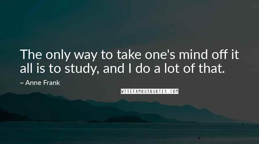 Anne Frank Quotes: The only way to take one's mind off it all is to study, and I do a lot of that.