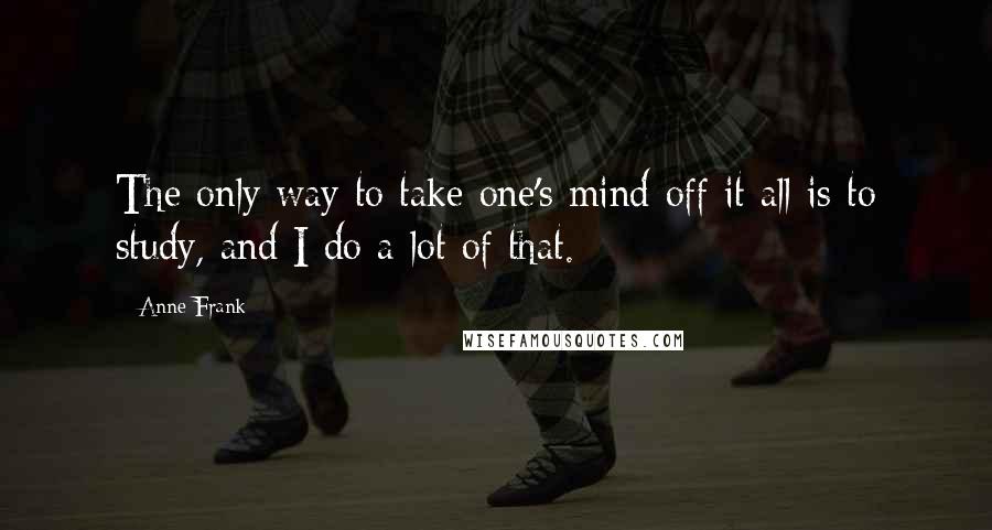 Anne Frank Quotes: The only way to take one's mind off it all is to study, and I do a lot of that.