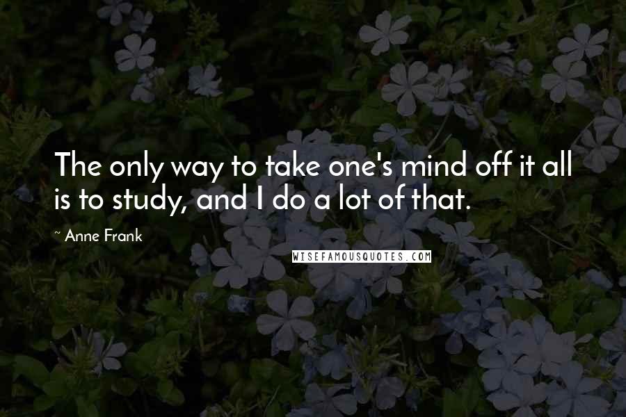 Anne Frank Quotes: The only way to take one's mind off it all is to study, and I do a lot of that.