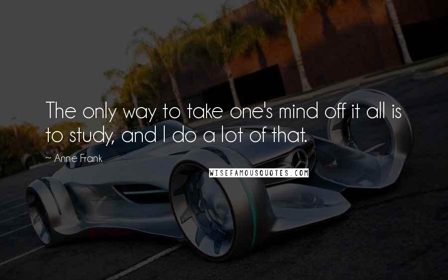 Anne Frank Quotes: The only way to take one's mind off it all is to study, and I do a lot of that.