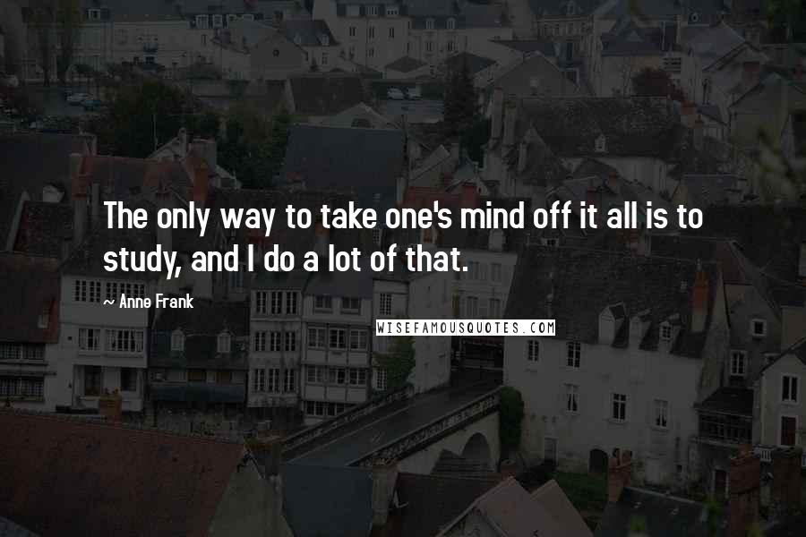 Anne Frank Quotes: The only way to take one's mind off it all is to study, and I do a lot of that.