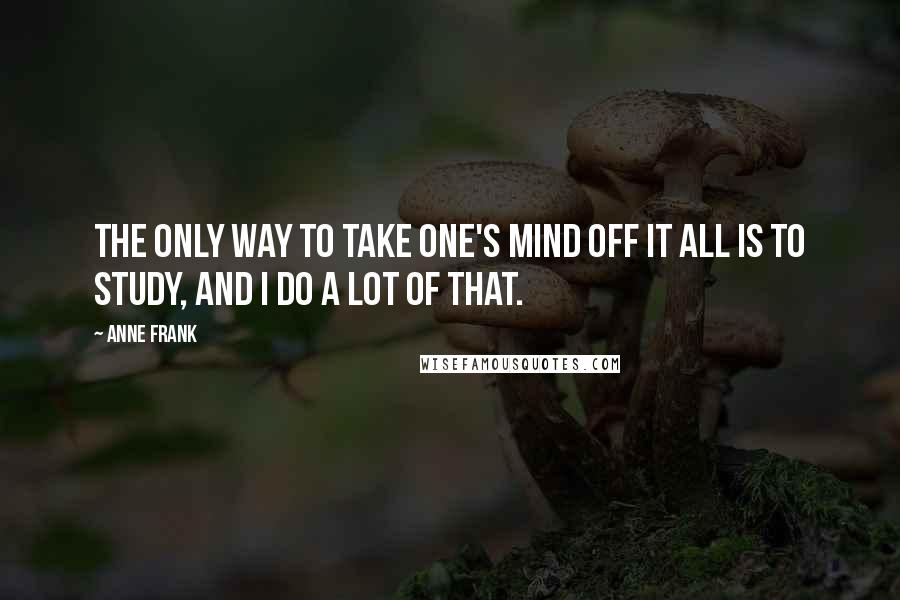 Anne Frank Quotes: The only way to take one's mind off it all is to study, and I do a lot of that.