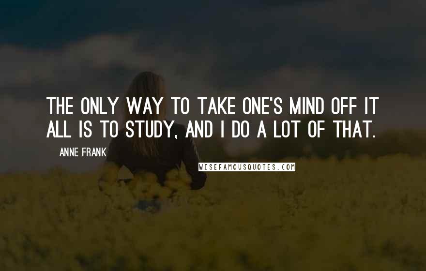 Anne Frank Quotes: The only way to take one's mind off it all is to study, and I do a lot of that.