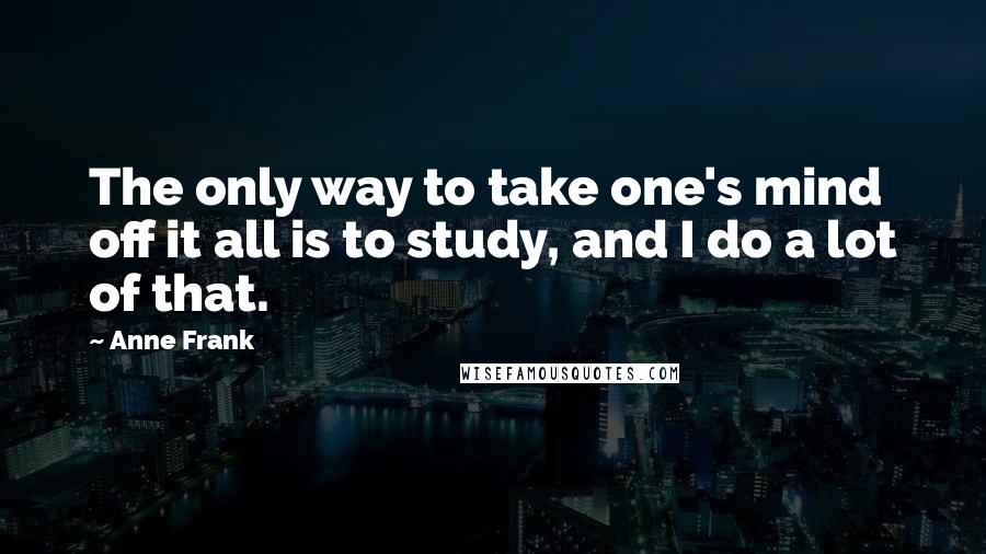 Anne Frank Quotes: The only way to take one's mind off it all is to study, and I do a lot of that.