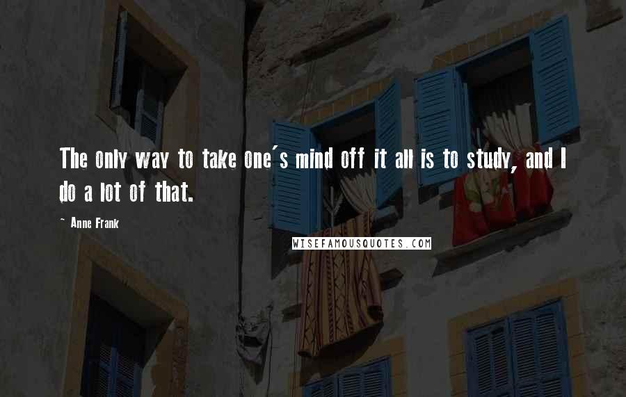 Anne Frank Quotes: The only way to take one's mind off it all is to study, and I do a lot of that.